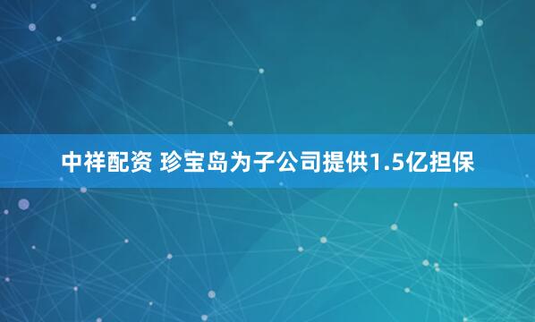 中祥配资 珍宝岛为子公司提供1.5亿担保