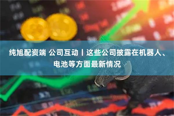 纯旭配资端 公司互动丨这些公司披露在机器人、电池等方面最新情况