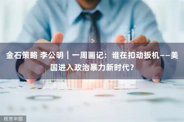 金石策略 李公明︱一周画记：谁在扣动扳机——美国进入政治暴力新时代？