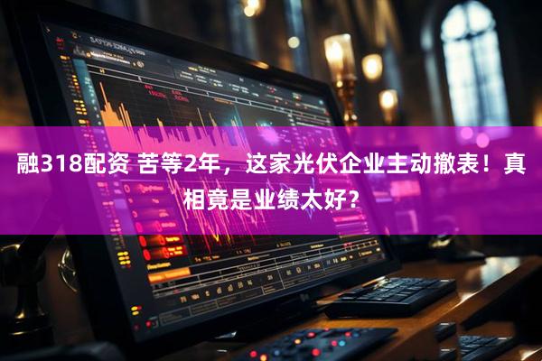 融318配资 苦等2年，这家光伏企业主动撤表！真相竟是业绩太好？