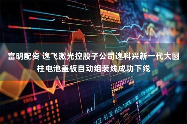 富明配资 逸飞激光控股子公司逸科兴新一代大圆柱电池盖板自动组装线成功下线