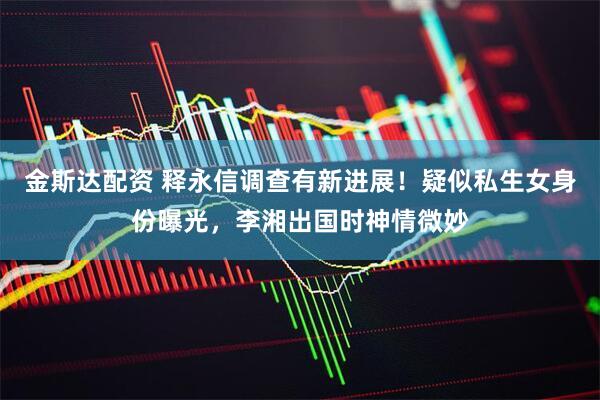 金斯达配资 释永信调查有新进展！疑似私生女身份曝光，李湘出国时神情微妙