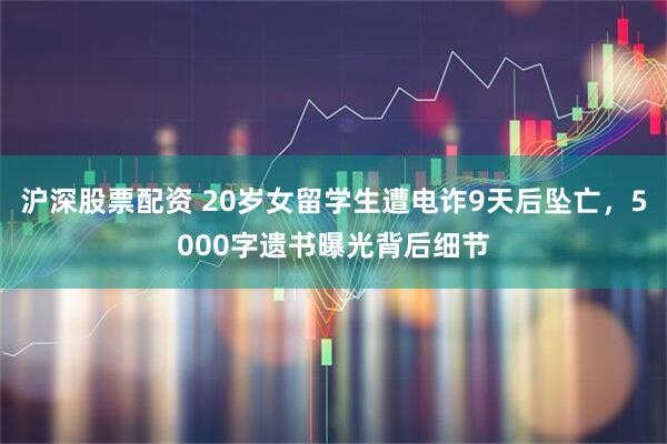 沪深股票配资 20岁女留学生遭电诈9天后坠亡，5000字遗书曝光背后细节