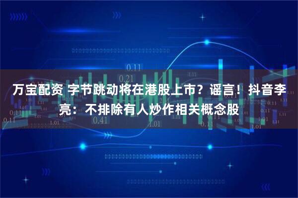 万宝配资 字节跳动将在港股上市？谣言！抖音李亮：不排除有人炒作相关概念股