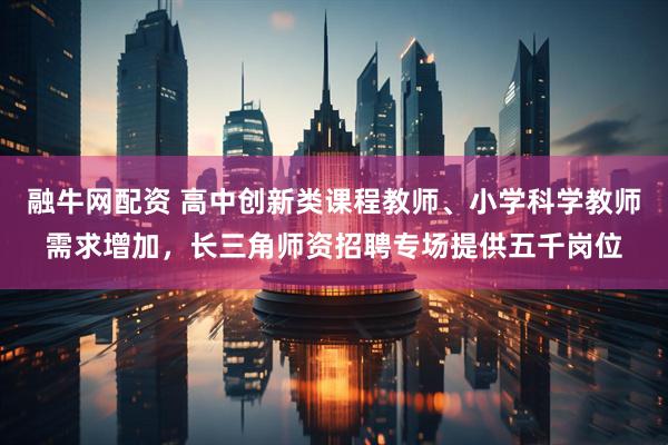 融牛网配资 高中创新类课程教师、小学科学教师需求增加，长三角师资招聘专场提供五千岗位