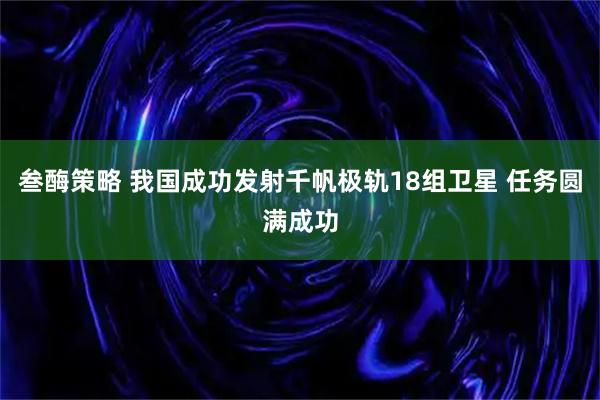 叁酶策略 我国成功发射千帆极轨18组卫星 任务圆满成功