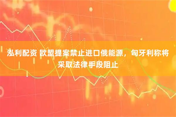 泓利配资 欧盟提案禁止进口俄能源，匈牙利称将采取法律手段阻止