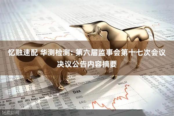 忆融速配 华测检测: 第六届监事会第十七次会议决议公告内容摘要