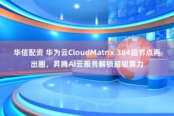 华信配资 华为云CloudMatrix 384超节点再出圈，昇腾AI云服务解锁超级算力