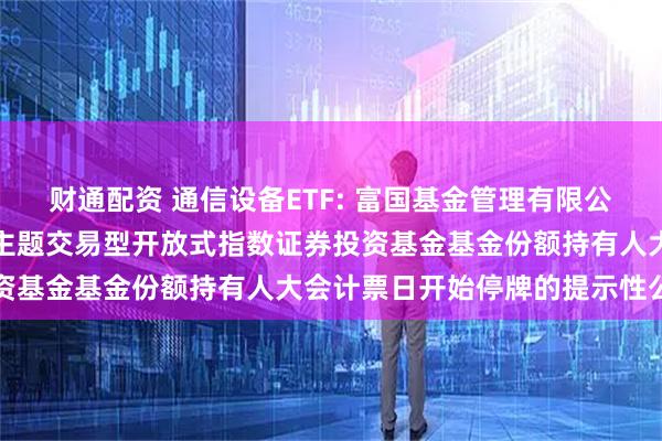 财通配资 通信设备ETF: 富国基金管理有限公司关于富国中证通信设备主题交易型开放式指数证券投资基金基金份额持有人大会计票日开始停牌的提示性公告