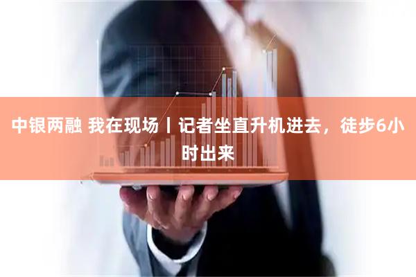 中银两融 我在现场丨记者坐直升机进去，徒步6小时出来
